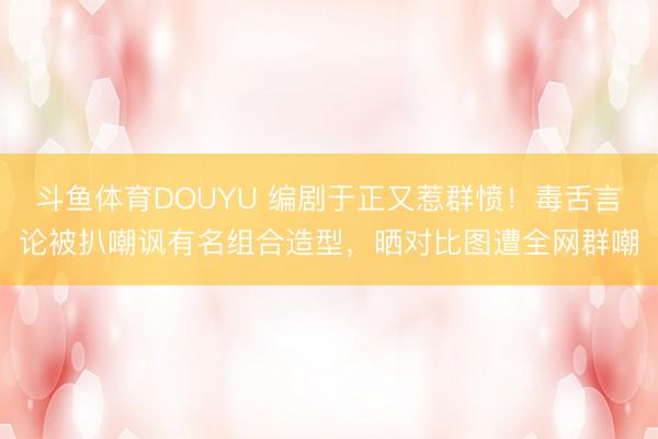 斗鱼体育DOUYU 编剧于正又惹群愤！毒舌言论被扒嘲讽有名组合造型，晒对比图遭全网群嘲