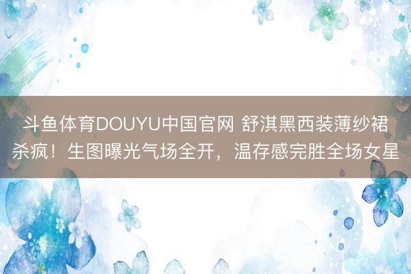 斗鱼体育DOUYU中国官网 舒淇黑西装薄纱裙杀疯！生图曝光气场全开，温存感完胜全场女星
