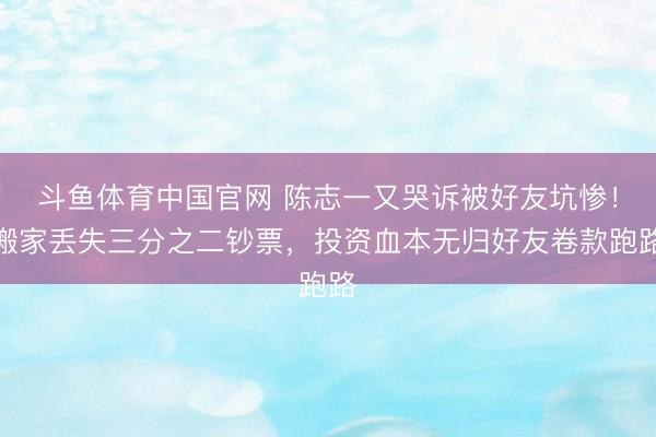 斗鱼体育中国官网 陈志一又哭诉被好友坑惨!搬家丢失三分之二钞票,投资血本无归好友卷款跑路