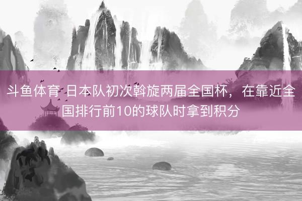 斗鱼体育 日本队初次斡旋两届全国杯，在靠近全国排行前10的球队时拿到积分