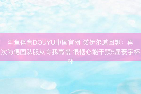 斗鱼体育DOUYU中国官网 诺伊尔道回想：再次为德国队服从令我高慢 很惬心能干预5届寰宇杯