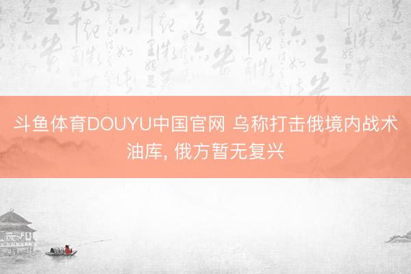 斗鱼体育DOUYU中国官网 乌称打击俄境内战术油库， 俄方暂无复兴