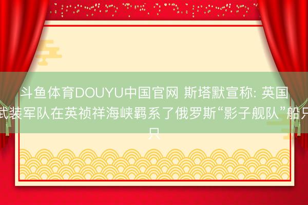 斗鱼体育DOUYU中国官网 斯塔默宣称: 英国武装军队在英祯祥海峡羁系了俄罗斯“影子舰队”船只