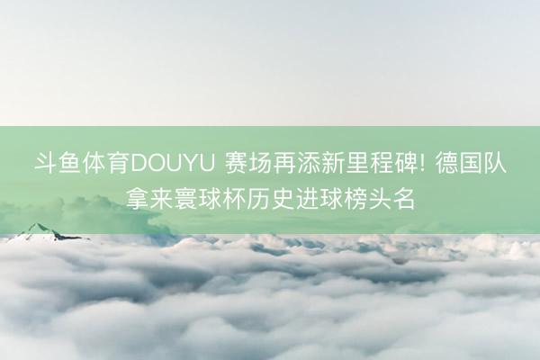 斗鱼体育DOUYU 赛场再添新里程碑! 德国队拿来寰球杯历史进球榜头名