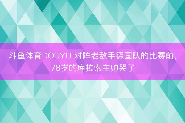 斗鱼体育DOUYU 对阵老敌手德国队的比赛前，78岁的库拉索主帅哭了