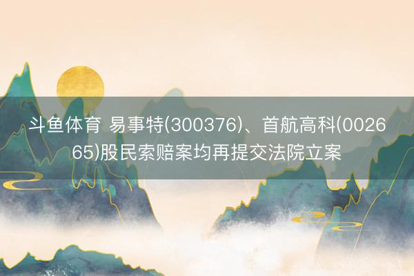 斗鱼体育 易事特(300376)、首航高科(002665)股民索赔案均再提交法院立案