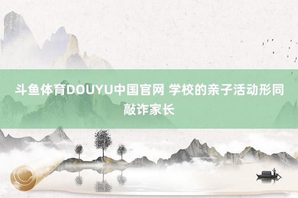 斗鱼体育DOUYU中国官网 学校的亲子活动形同敲诈家长