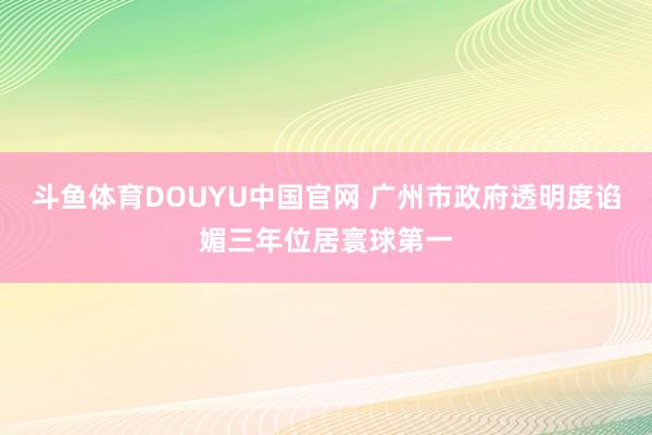 斗鱼体育DOUYU中国官网 广州市政府透明度谄媚三年位居寰球第一
