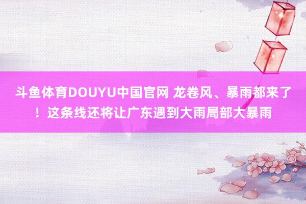 斗鱼体育DOUYU中国官网 龙卷风、暴雨都来了！这条线还将让广东遇到大雨局部大暴雨