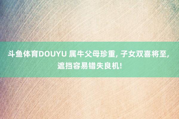 斗鱼体育DOUYU 属牛父母珍重， 子女双喜将至， 遮挡容易错失良机!