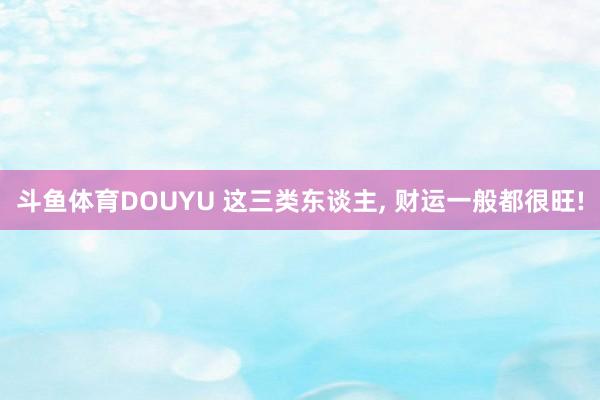 斗鱼体育DOUYU 这三类东谈主， 财运一般都很旺!