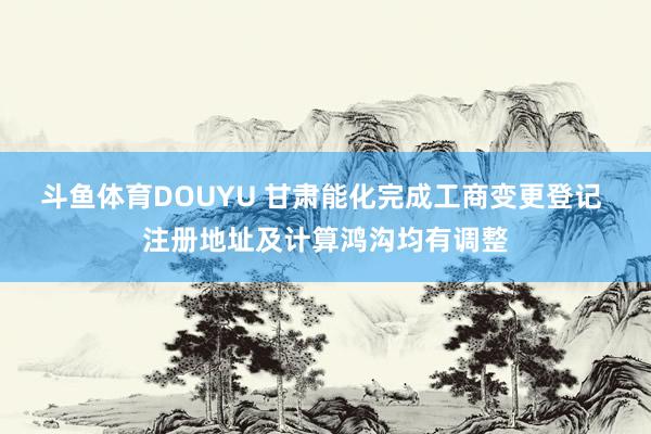 斗鱼体育DOUYU 甘肃能化完成工商变更登记 注册地址及计算鸿沟均有调整