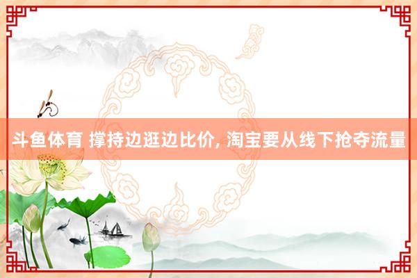 斗鱼体育 撑持边逛边比价, 淘宝要从线下抢夺流量
