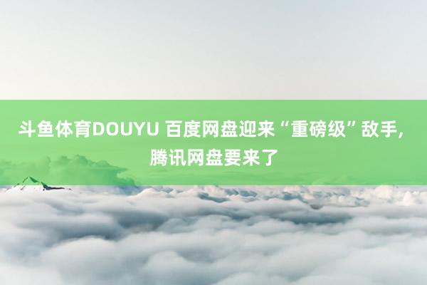 斗鱼体育DOUYU 百度网盘迎来“重磅级”敌手, 腾讯网盘要来了