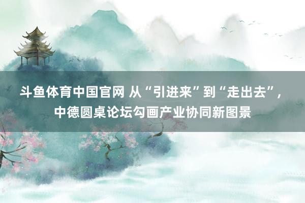 斗鱼体育中国官网 从“引进来”到“走出去”， 中德圆桌论坛勾画产业协同新图景