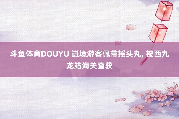 斗鱼体育DOUYU 进境游客佩带摇头丸， 被西九龙站海关查获