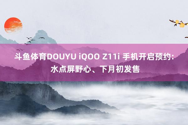 斗鱼体育DOUYU iQOO Z11i 手机开启预约: 水点屏野心、下月初发售