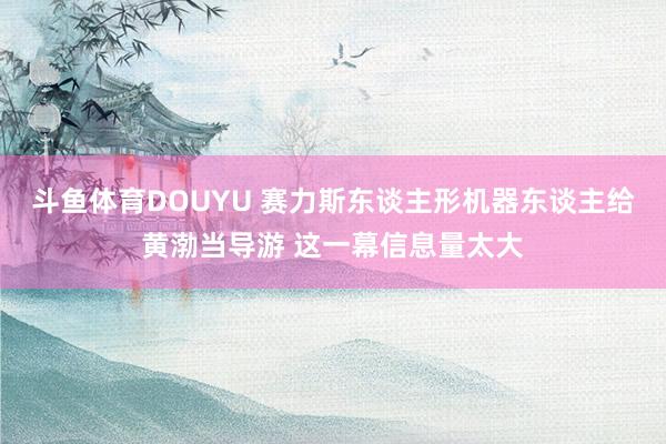 斗鱼体育DOUYU 赛力斯东谈主形机器东谈主给黄渤当导游 这一幕信息量太大