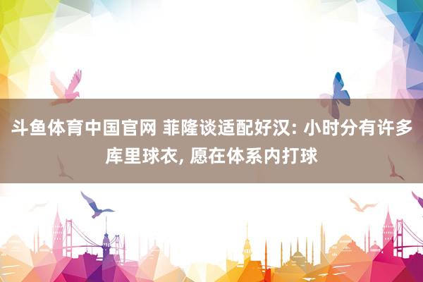 斗鱼体育中国官网 菲隆谈适配好汉: 小时分有许多库里球衣， 愿在体系内打球