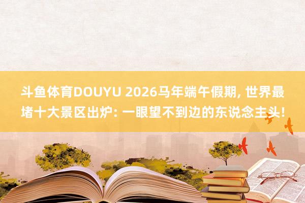 斗鱼体育DOUYU 2026马年端午假期， 世界最堵十大景区出炉: 一眼望不到边的东说念主头!