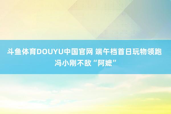 斗鱼体育DOUYU中国官网 端午档首日玩物领跑 冯小刚不敌“阿嬷”